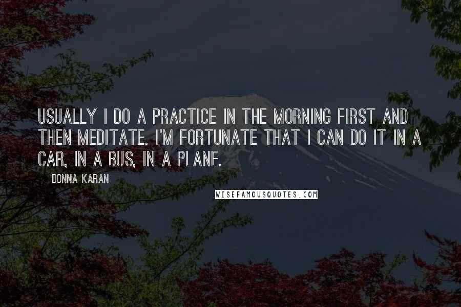 Donna Karan Quotes: Usually I do a practice in the morning first and then meditate. I'm fortunate that I can do it in a car, in a bus, in a plane.