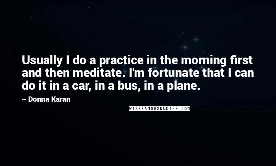 Donna Karan Quotes: Usually I do a practice in the morning first and then meditate. I'm fortunate that I can do it in a car, in a bus, in a plane.