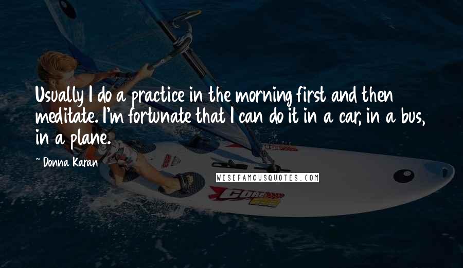 Donna Karan Quotes: Usually I do a practice in the morning first and then meditate. I'm fortunate that I can do it in a car, in a bus, in a plane.