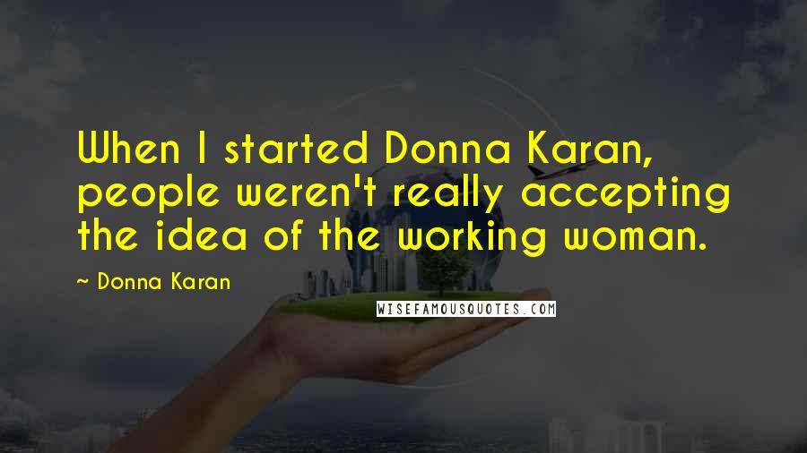 Donna Karan Quotes: When I started Donna Karan, people weren't really accepting the idea of the working woman.