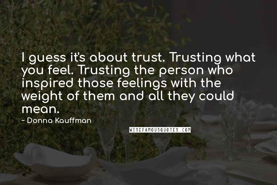 Donna Kauffman Quotes: I guess it's about trust. Trusting what you feel. Trusting the person who inspired those feelings with the weight of them and all they could mean.