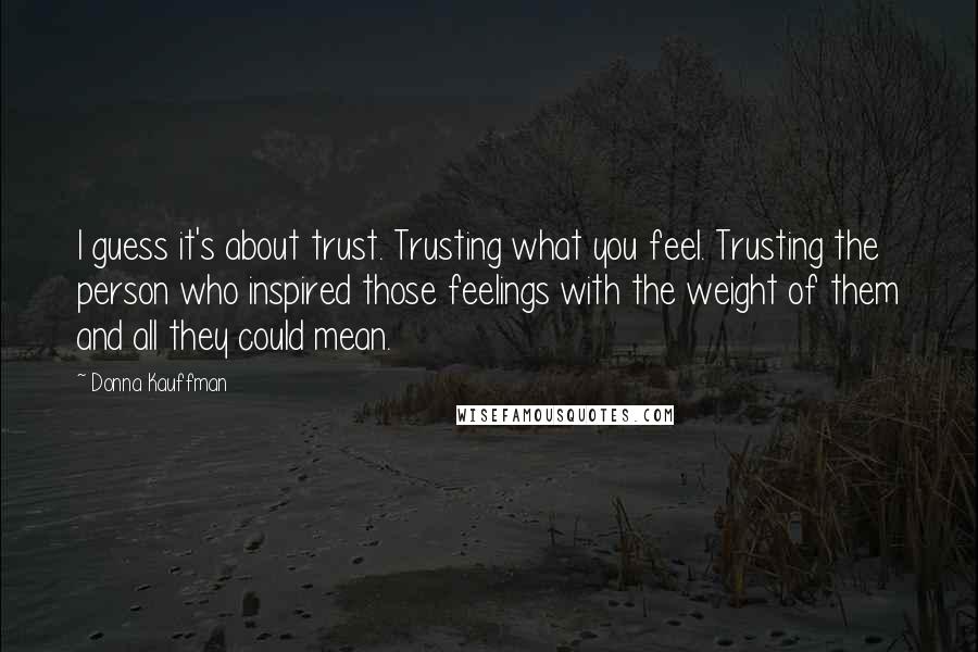 Donna Kauffman Quotes: I guess it's about trust. Trusting what you feel. Trusting the person who inspired those feelings with the weight of them and all they could mean.