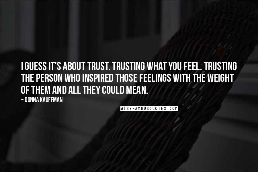 Donna Kauffman Quotes: I guess it's about trust. Trusting what you feel. Trusting the person who inspired those feelings with the weight of them and all they could mean.