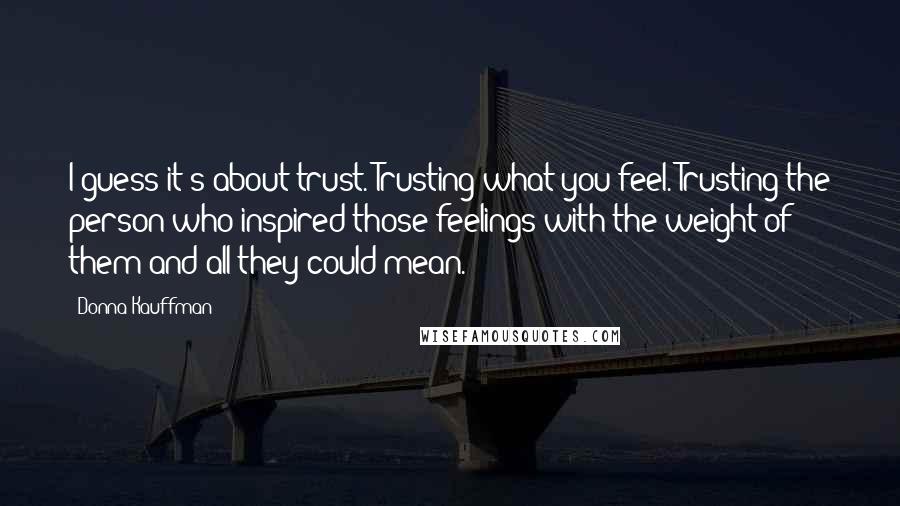 Donna Kauffman Quotes: I guess it's about trust. Trusting what you feel. Trusting the person who inspired those feelings with the weight of them and all they could mean.