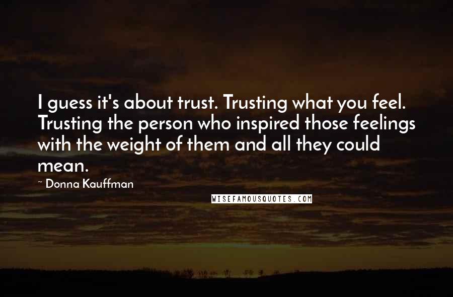 Donna Kauffman Quotes: I guess it's about trust. Trusting what you feel. Trusting the person who inspired those feelings with the weight of them and all they could mean.