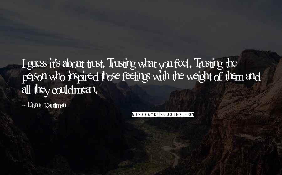 Donna Kauffman Quotes: I guess it's about trust. Trusting what you feel. Trusting the person who inspired those feelings with the weight of them and all they could mean.