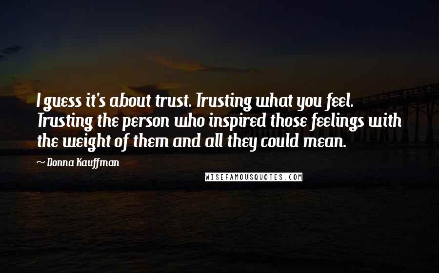 Donna Kauffman Quotes: I guess it's about trust. Trusting what you feel. Trusting the person who inspired those feelings with the weight of them and all they could mean.