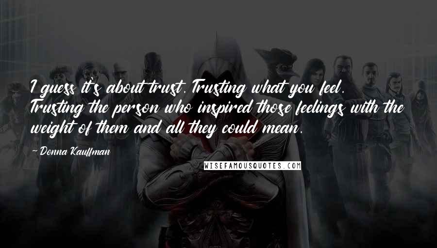 Donna Kauffman Quotes: I guess it's about trust. Trusting what you feel. Trusting the person who inspired those feelings with the weight of them and all they could mean.