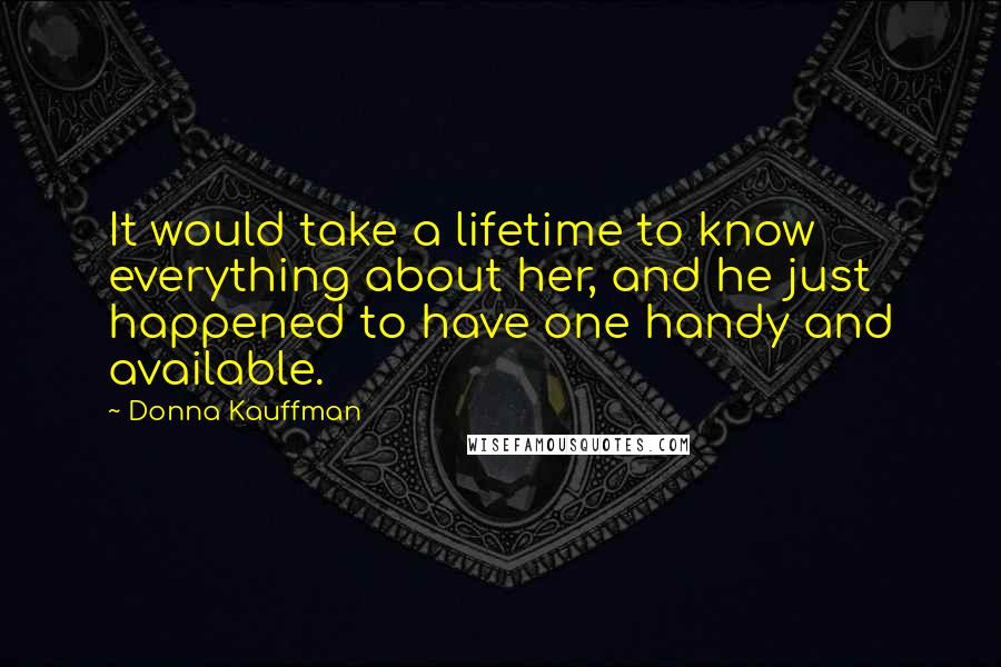 Donna Kauffman Quotes: It would take a lifetime to know everything about her, and he just happened to have one handy and available.