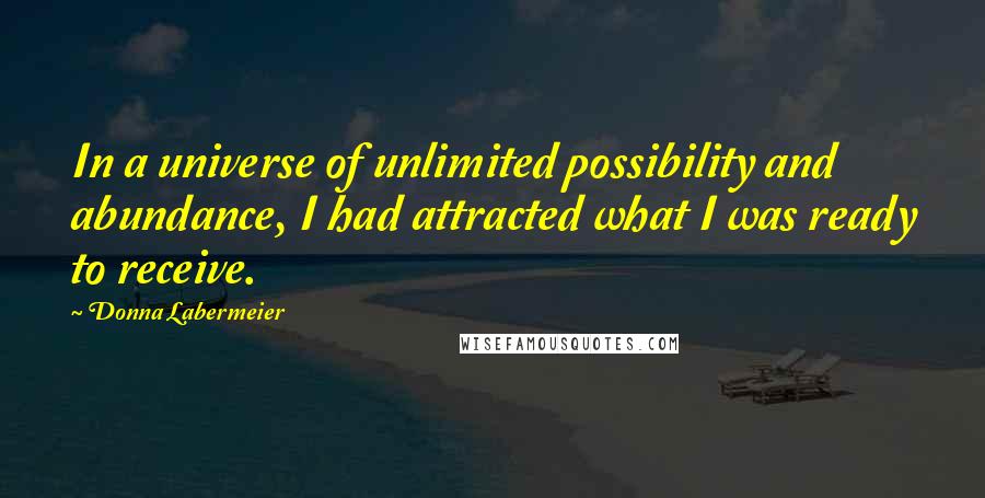 Donna Labermeier Quotes: In a universe of unlimited possibility and abundance, I had attracted what I was ready to receive.