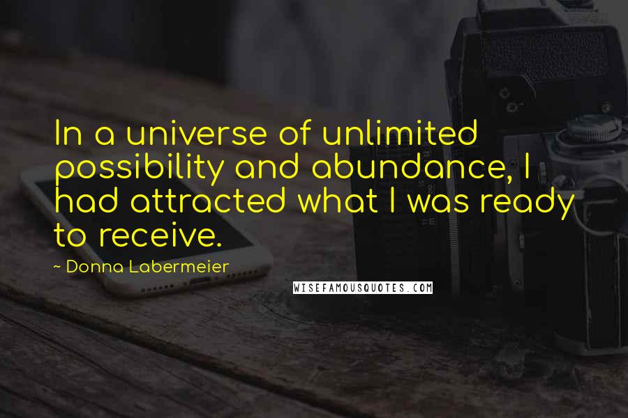 Donna Labermeier Quotes: In a universe of unlimited possibility and abundance, I had attracted what I was ready to receive.