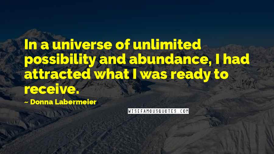 Donna Labermeier Quotes: In a universe of unlimited possibility and abundance, I had attracted what I was ready to receive.