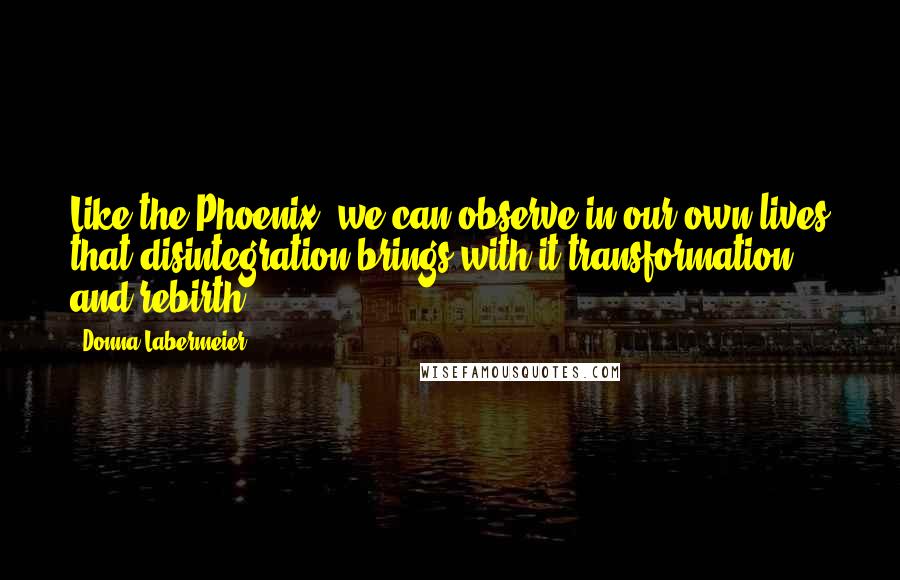 Donna Labermeier Quotes: Like the Phoenix, we can observe in our own lives that disintegration brings with it transformation and rebirth.