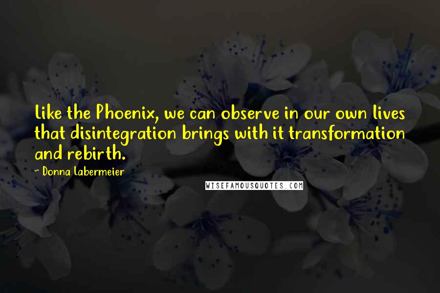 Donna Labermeier Quotes: Like the Phoenix, we can observe in our own lives that disintegration brings with it transformation and rebirth.