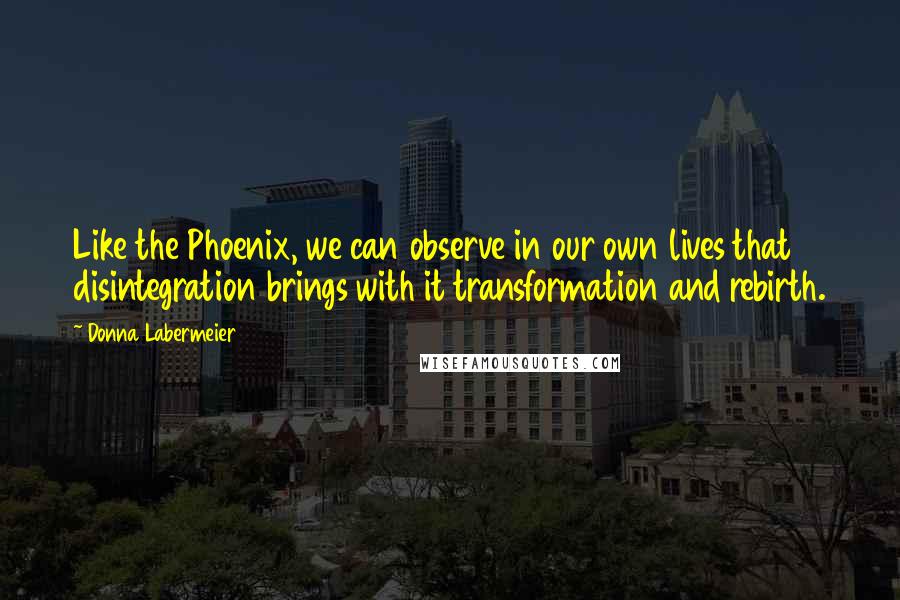 Donna Labermeier Quotes: Like the Phoenix, we can observe in our own lives that disintegration brings with it transformation and rebirth.