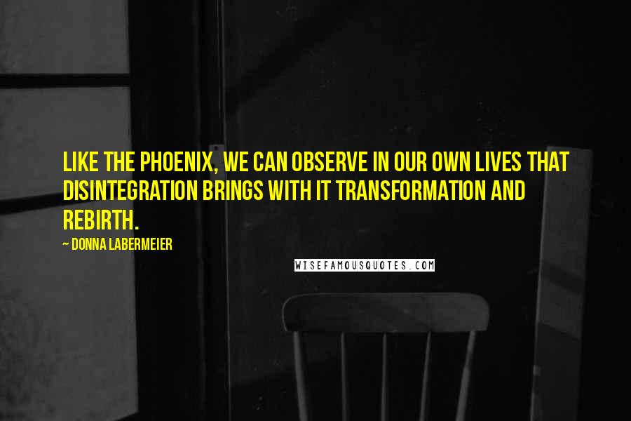 Donna Labermeier Quotes: Like the Phoenix, we can observe in our own lives that disintegration brings with it transformation and rebirth.