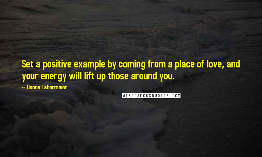 Donna Labermeier Quotes: Set a positive example by coming from a place of love, and your energy will lift up those around you.