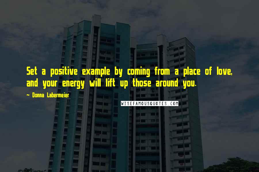 Donna Labermeier Quotes: Set a positive example by coming from a place of love, and your energy will lift up those around you.