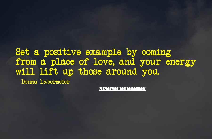 Donna Labermeier Quotes: Set a positive example by coming from a place of love, and your energy will lift up those around you.