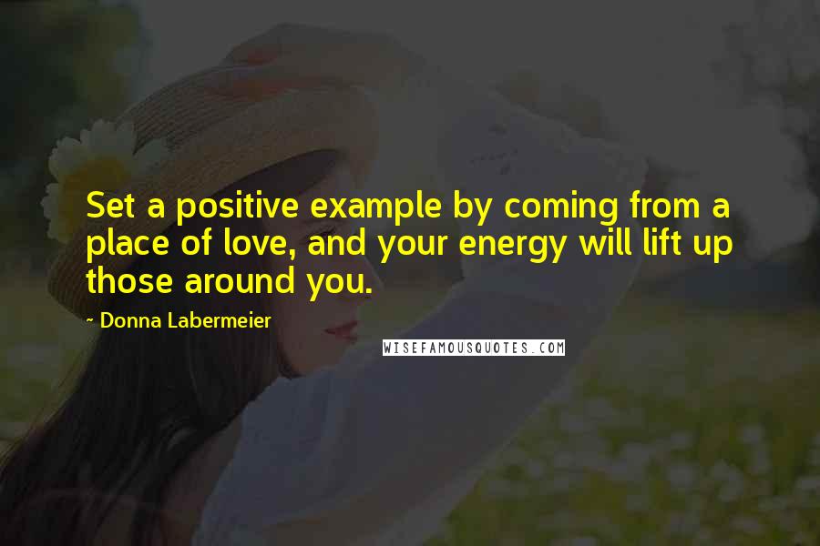 Donna Labermeier Quotes: Set a positive example by coming from a place of love, and your energy will lift up those around you.