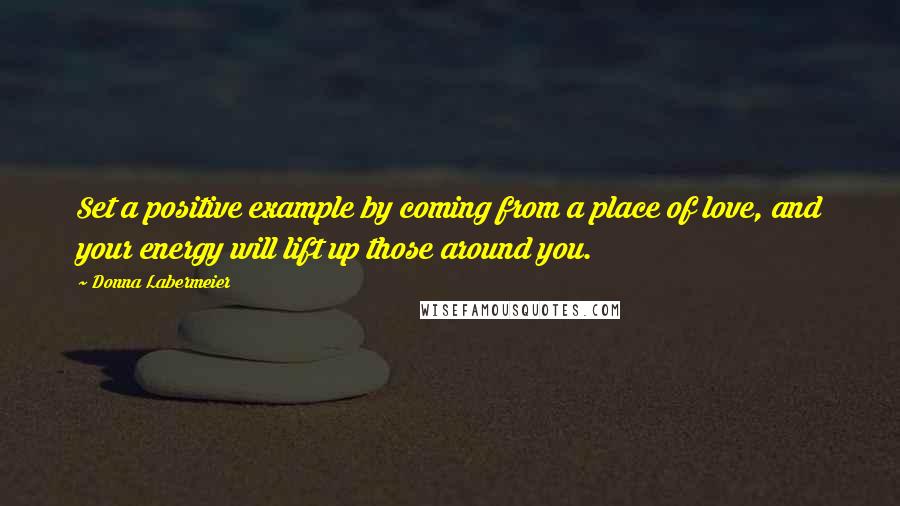 Donna Labermeier Quotes: Set a positive example by coming from a place of love, and your energy will lift up those around you.