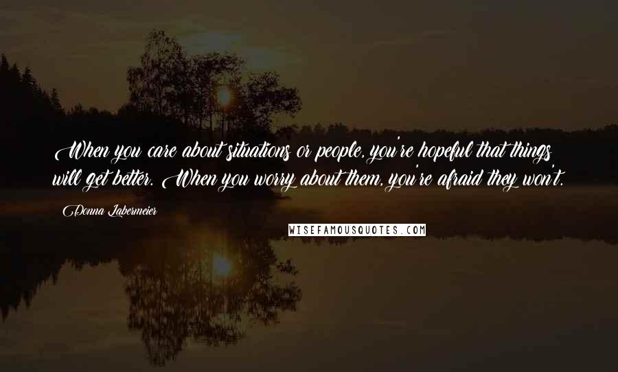 Donna Labermeier Quotes: When you care about situations or people, you're hopeful that things will get better. When you worry about them, you're afraid they won't.