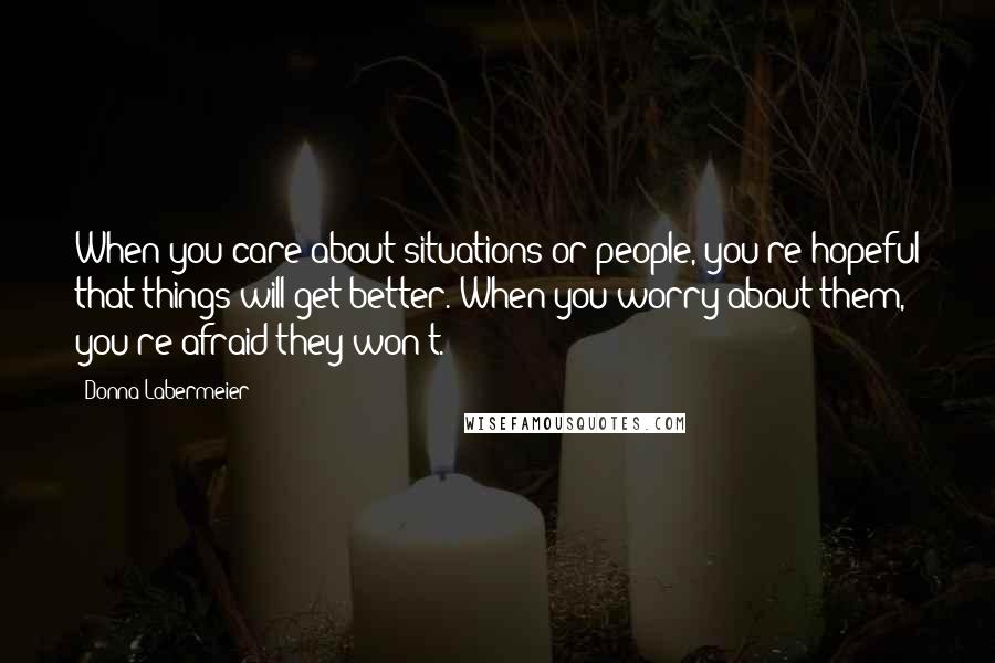 Donna Labermeier Quotes: When you care about situations or people, you're hopeful that things will get better. When you worry about them, you're afraid they won't.