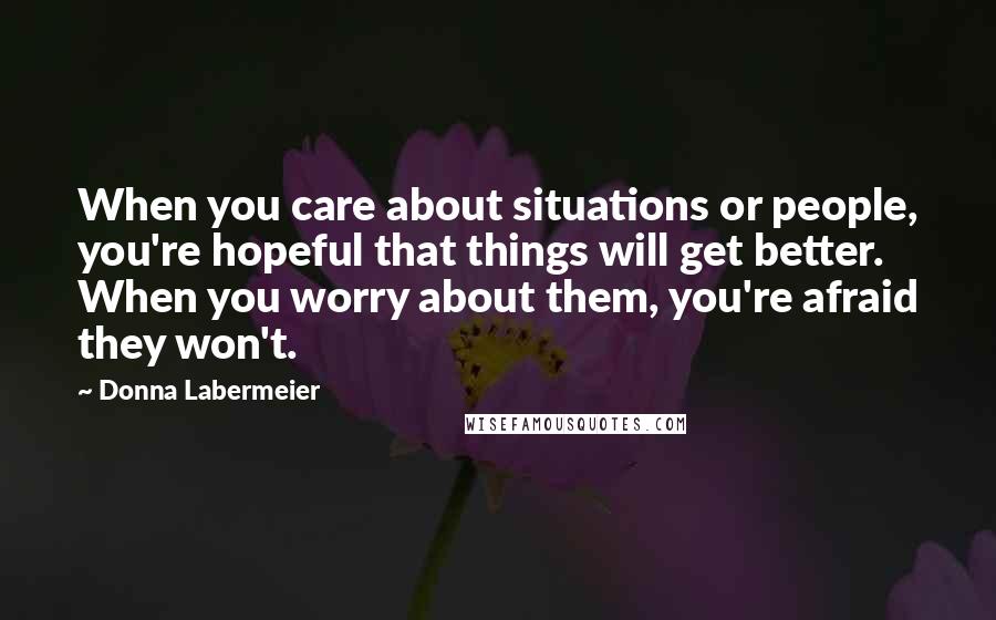 Donna Labermeier Quotes: When you care about situations or people, you're hopeful that things will get better. When you worry about them, you're afraid they won't.