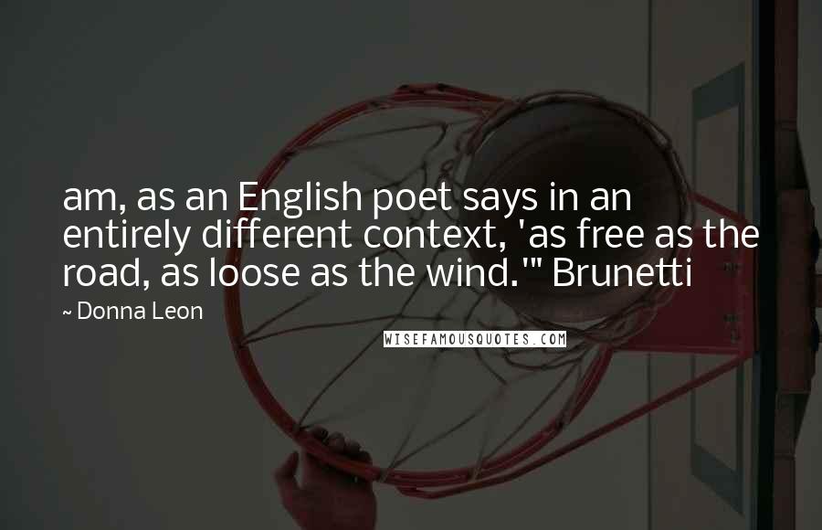 Donna Leon Quotes: am, as an English poet says in an entirely different context, 'as free as the road, as loose as the wind.'" Brunetti