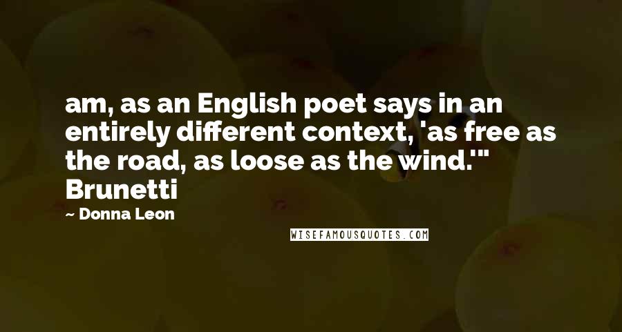 Donna Leon Quotes: am, as an English poet says in an entirely different context, 'as free as the road, as loose as the wind.'" Brunetti
