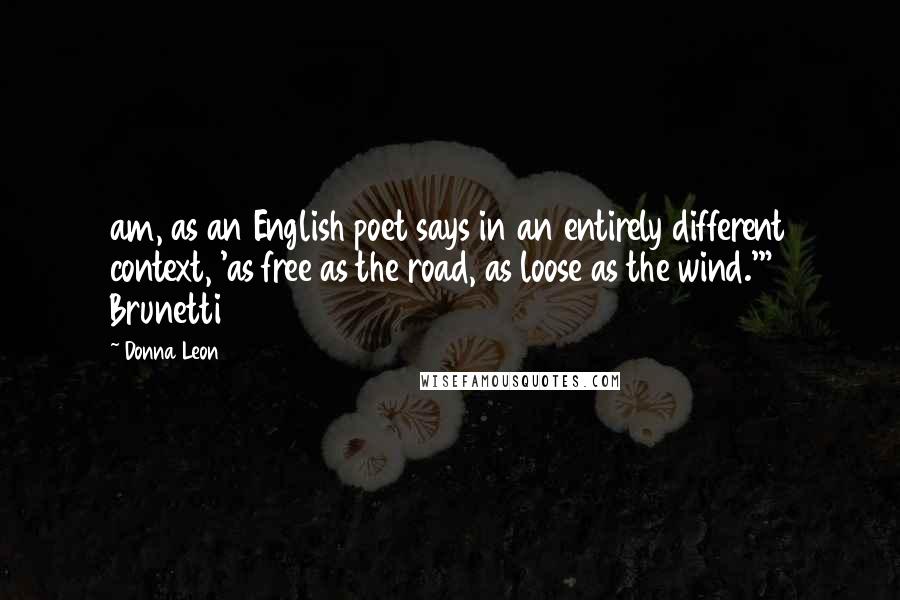 Donna Leon Quotes: am, as an English poet says in an entirely different context, 'as free as the road, as loose as the wind.'" Brunetti