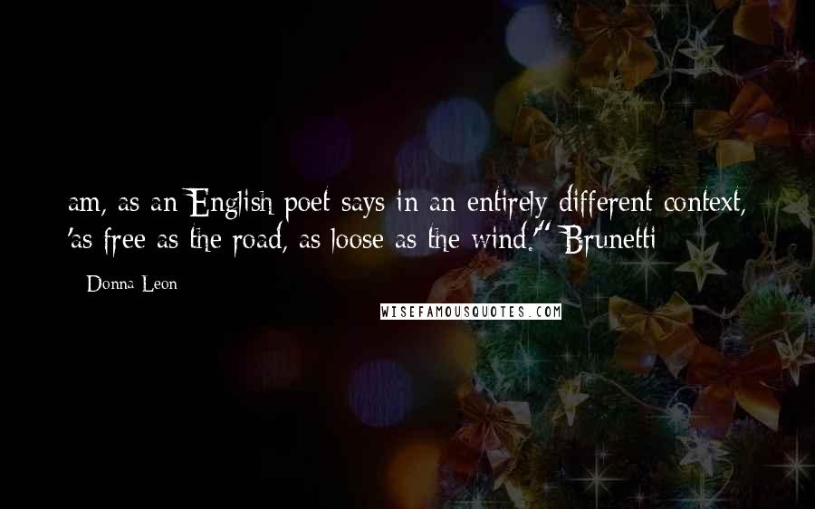 Donna Leon Quotes: am, as an English poet says in an entirely different context, 'as free as the road, as loose as the wind.'" Brunetti