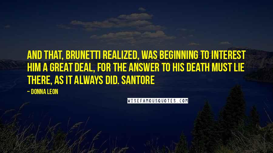 Donna Leon Quotes: And that, Brunetti realized, was beginning to interest him a great deal, for the answer to his death must lie there, as it always did. Santore