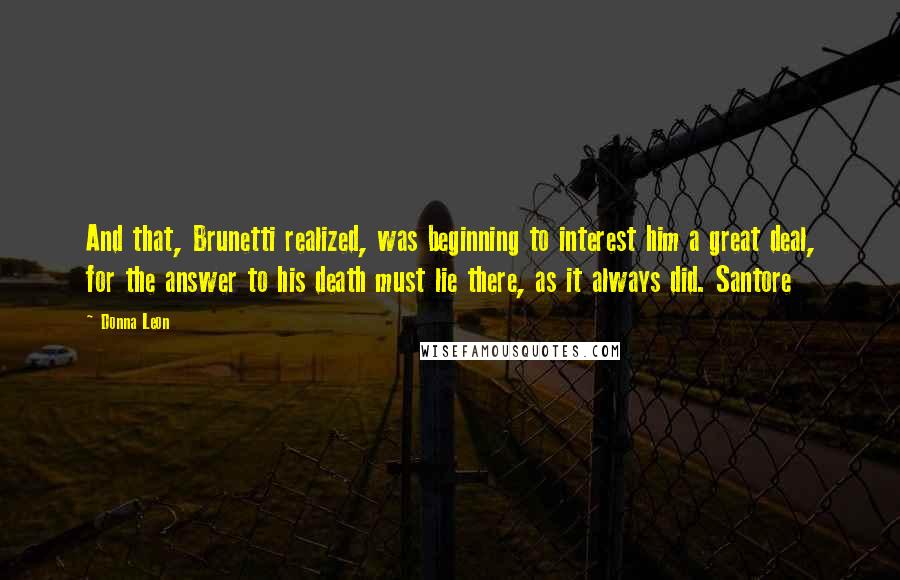 Donna Leon Quotes: And that, Brunetti realized, was beginning to interest him a great deal, for the answer to his death must lie there, as it always did. Santore