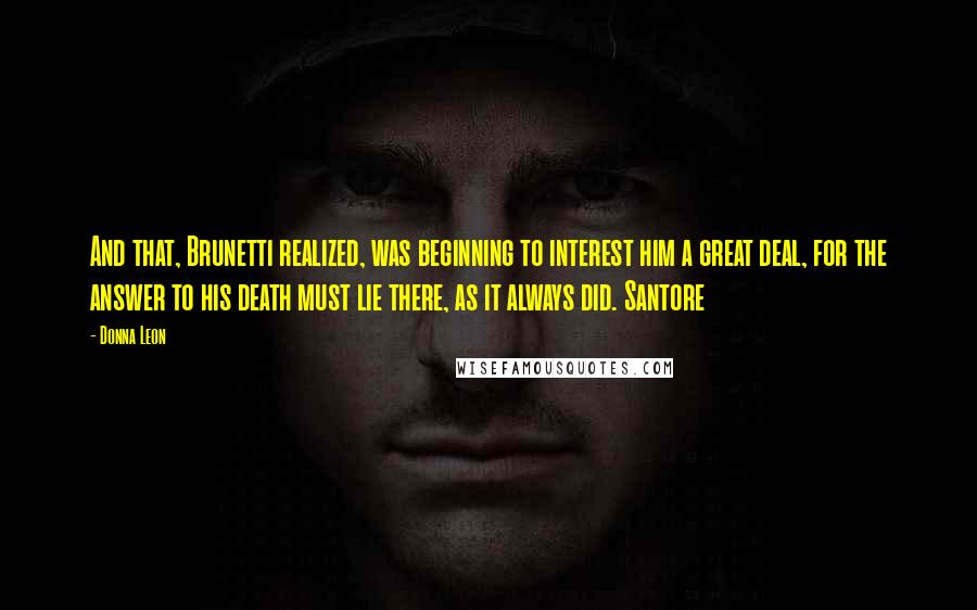 Donna Leon Quotes: And that, Brunetti realized, was beginning to interest him a great deal, for the answer to his death must lie there, as it always did. Santore