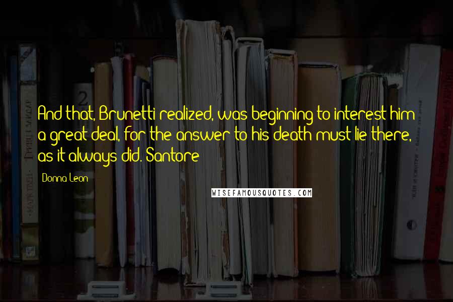 Donna Leon Quotes: And that, Brunetti realized, was beginning to interest him a great deal, for the answer to his death must lie there, as it always did. Santore