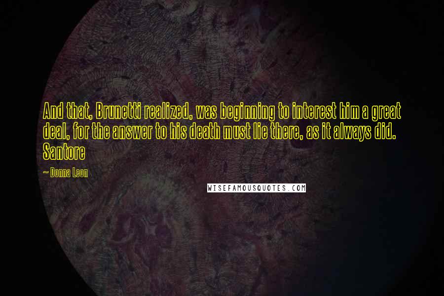 Donna Leon Quotes: And that, Brunetti realized, was beginning to interest him a great deal, for the answer to his death must lie there, as it always did. Santore