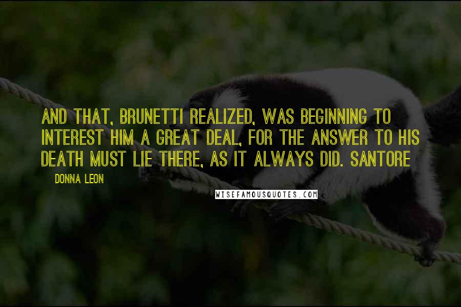 Donna Leon Quotes: And that, Brunetti realized, was beginning to interest him a great deal, for the answer to his death must lie there, as it always did. Santore