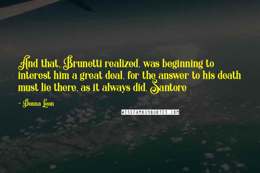 Donna Leon Quotes: And that, Brunetti realized, was beginning to interest him a great deal, for the answer to his death must lie there, as it always did. Santore