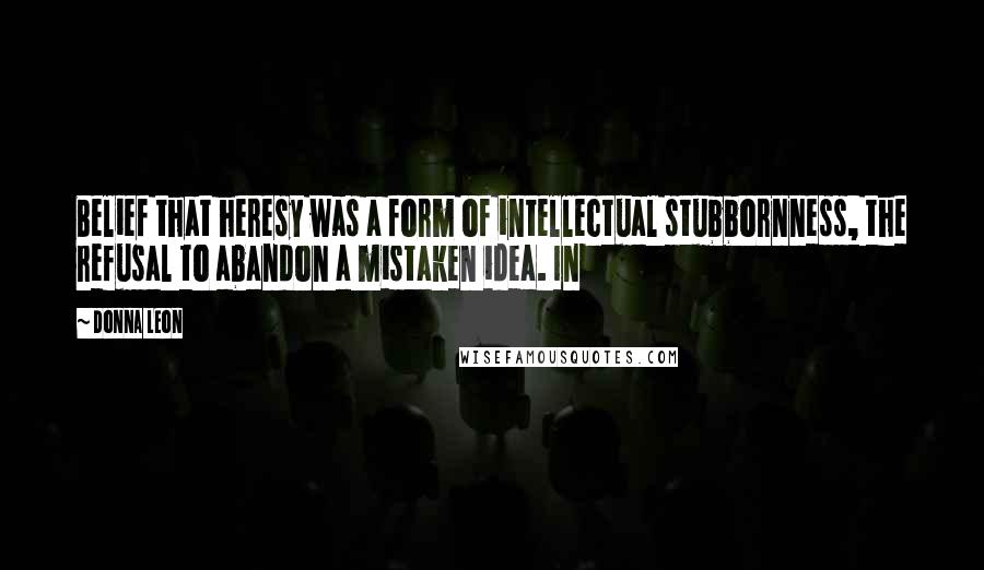 Donna Leon Quotes: Belief that heresy was a form of intellectual stubbornness, the refusal to abandon a mistaken idea. In