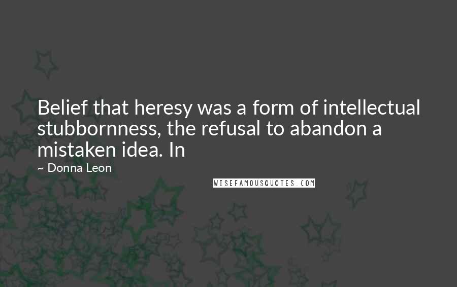 Donna Leon Quotes: Belief that heresy was a form of intellectual stubbornness, the refusal to abandon a mistaken idea. In