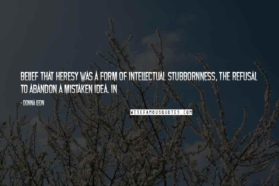 Donna Leon Quotes: Belief that heresy was a form of intellectual stubbornness, the refusal to abandon a mistaken idea. In