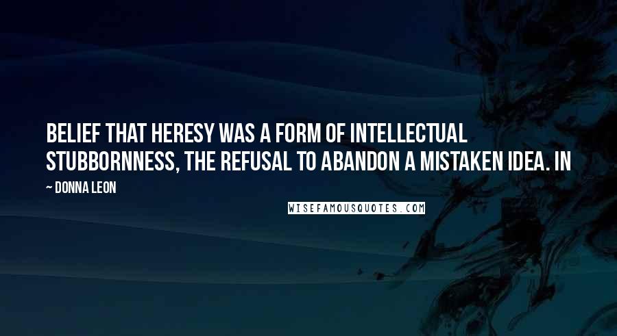 Donna Leon Quotes: Belief that heresy was a form of intellectual stubbornness, the refusal to abandon a mistaken idea. In