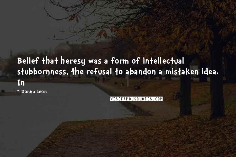 Donna Leon Quotes: Belief that heresy was a form of intellectual stubbornness, the refusal to abandon a mistaken idea. In