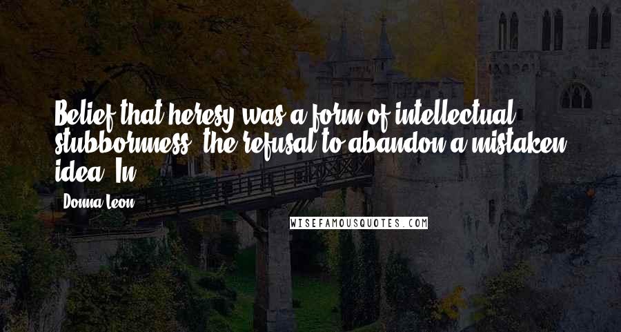 Donna Leon Quotes: Belief that heresy was a form of intellectual stubbornness, the refusal to abandon a mistaken idea. In
