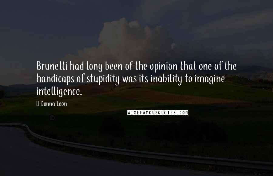 Donna Leon Quotes: Brunetti had long been of the opinion that one of the handicaps of stupidity was its inability to imagine intelligence.