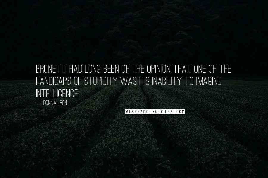 Donna Leon Quotes: Brunetti had long been of the opinion that one of the handicaps of stupidity was its inability to imagine intelligence.