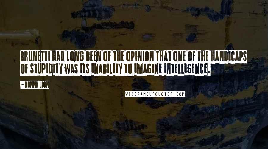 Donna Leon Quotes: Brunetti had long been of the opinion that one of the handicaps of stupidity was its inability to imagine intelligence.