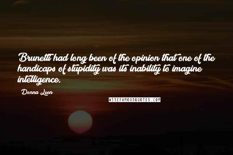 Donna Leon Quotes: Brunetti had long been of the opinion that one of the handicaps of stupidity was its inability to imagine intelligence.