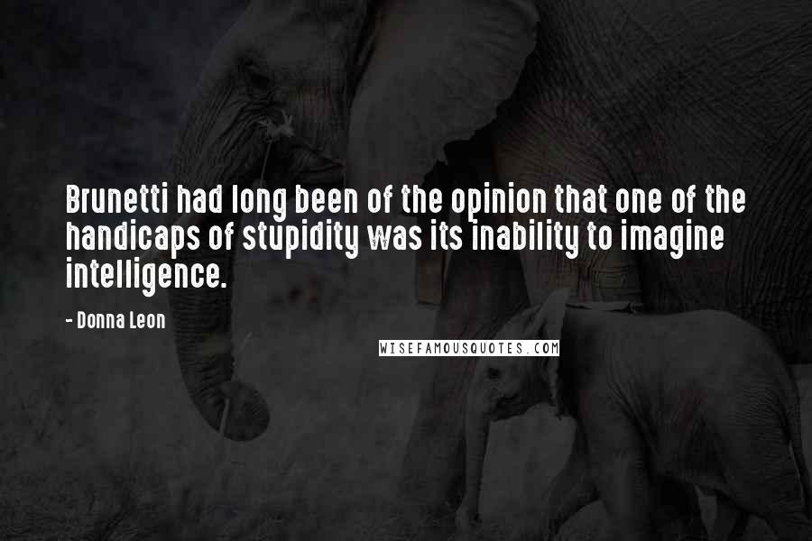 Donna Leon Quotes: Brunetti had long been of the opinion that one of the handicaps of stupidity was its inability to imagine intelligence.